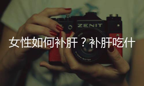 女性如何补肝？补肝吃什么最好？